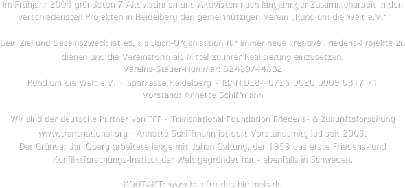 Im Frühjahr 2004 gründeten 7 Aktivistinnen und Aktivisten nach langjähriger Zusammenarbeit in den verschiedensten Projekten in Heidelberg den gemeinnützigen Verein „Rund um die Welt e.V.“

Sein Ziel und Daseinszweck ist es, als Dach-Organisation für immer neue kreative Friedens-Projekte zu dienen und die Vereinsform als Mittel zu ihrer Realisierung einzusetzen.
Vereins-Steuer-Nummer: 32489/44882
Rund um die Welt e.V. · Sparkasse Heidelberg · IBAN DE84 6725 0020 0009 0817 71
Vorstand: Annette Schiffmann 

Wir sind der deutsche Partner von TFF - Transnational Foundation Friedens- & Zukunftsforschung www.transnational.org - Annette Schiffmann ist dort Vorstandsmitglied seit 2003.
Der Gründer Jan Oberg arbeitete lange mit Johan Galtung, der 1959 das erste Friedens- und Konfliktforschungs-Institut der Welt gegründet hat - ebenfalls in Schweden.


KONTAKT: www.haelfte-des-himmels.de